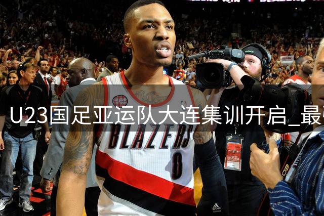 U23国足亚运队大连集训开启 最强阵容备战朝鲜首战